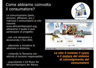 Come abbiamo coinvolto
il consumatore?
La comunicazione (packLa comunicazione (pack,
annunci, affissioni, ecc.)
indirizza il consumatore al sito
internet
www.africamilkproject.org,
attraverso il quale si puòq p
partecipare al progetto:
- con una donazione ocon una donazione o
devolvendo il 5x1.000;
aderendo a iniziative di- aderendo a iniziative di
adozione a distanza;
i it d l T i La rete è insieme il cuore- visitando la Tanzania con
attività di turismo responsabile;
La rete è insieme il cuore
e il motore del sistema
di coinvolgimento del
- acquistando il Cd Music for
Africamilkproject dei Marea.
g
consumatore
 