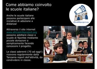 Come abbiamo coinvolto
le scuole italiane?
Anche le scuole italianeAnche le scuole italiane
possono partecipare alle
iniziative di adozione a
distanza!
Attraverso il sito internet
www.africamilkproject.org
possono adottare classi o
scuole di Njombe mediantescuole di Njombe mediante
piccole donazioni o
semplicemente facendo
conoscere il progettoconoscere il progetto.
Le classi aderenti (70 ad oggi!)
i l t d llricevono regolarmente dalla
Tanzania report dell’attività, da
condividere in classe.
 