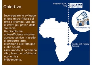 ObiettivoObiettivo
Incoraggiare lo sviluppo
di una micro-filiera del
latte a Njombe uno deilatte a Njombe, uno dei
distretti più poveri della
Tanzania.Tanzania.
Un piccolo ma
autosufficiente sistema
agrozootecnico in grado
di produrre latte,
distribuirlo alle famigliedistribuirlo alle famiglie
e alle scuole,
assicurando al contempoassicurando al contempo
cibo, lavoro e un’attività
economica
indipendente.
 