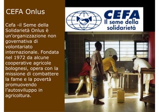 CEFA OnlusCEFA Onlus
Cefa il Seme dellaCefa -il Seme della
Solidarietà Onlus è
un’organizzazione nonun organizzazione non
governativa di
volontariato
internazionale. Fondata
nel 1972 da alcune
cooperative agricolecooperative agricole
bolognesi, opera con la
missione di combatteremissione di combattere
la fame e la povertà
promuovendo
l’autosviluppo in
agricoltura.
 