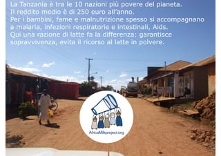 Il distretto di Njombe
La Tanzania è tra le 10 nazioni più povere del pianeta.
Il reddito medio è di 250 euro all’anno.
Il distretto di NjombePer i bambini, fame e malnutrizione spesso si accompagnano
a malaria, infezioni respiratorie e intestinali, Aids.
Qui una razione di latte fa la differenza: garantisceQui una razione di latte fa la differenza: garantisce
sopravvivenza, evita il ricorso al latte in polvere.
 
