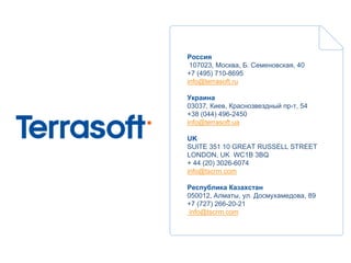 Россия
 107023, Москва, Б. Семеновская, 40
+7 (495) 710-8695
info@terrasoft.ru

Украина
03037, Киев, Краснозвездный пр-т, 54
+38 (044) 496-2450
info@terrasoft.ua

UK
SUITE 351 10 GREAT RUSSELL STREET
LONDON, UK WC1B 3BQ
+ 44 (20) 3026-6074
info@tscrm.com

Республика Казахстан
050012, Алматы, ул. Досмухамедова, 89
+7 (727) 266-20-21
 info@tscrm.com
 