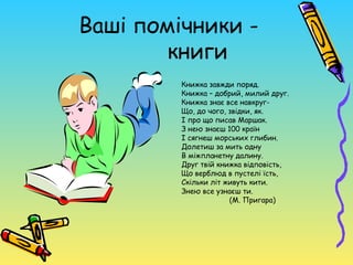 Ваші помічники -
        книги
         Книжка завжди поряд.
         Книжка – добрий, милий друг.
         Книжка знає все навкруг-
         Що, до чого, звідки, як.
         І про що писав Маршак.
         З нею знаєш 100 країн
         І сягнеш морських глибин.
         Долетиш за мить одну
         В міжпланетну далину.
         Друг твій книжка відповість,
         Що верблюд в пустелі їсть,
         Скільки літ живуть кити.
         Знею все узнаєш ти.
                      (М. Пригара)
 
