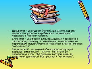 • Довідники – це видання (книги), що містять короткі
  відомості наукового, виробничого і прикладного
  характеру з певного питання.
• Словники – це зібрання слів, розміщених переважно в
  алфавітному порядку, з поясненням, тлумаченням чи
  перекладом іншою мовою. В перекладі з латини означає
  “колекція слів”.
• Енциклопедії – це наукові або науково-популярні
  довідкові видання, які містять найістотнішу
  інформацію з усіх або окремих галузей знань та
  практичної діяльності. Від грецької – “коло знань”.
 