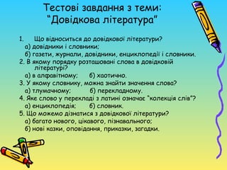 Тестові завдання з теми:
        “Довідкова література”
1.    Що відноситься до довідкової літератури?
  а) довідники і словники;
  б) газети, журнали, довідники, енциклопедії і словники.
2. В якому порядку розташовані слова в довідковій
      літературі?
  а) в алфавітному;     б) хаотично.
3. У якому словнику, можна знайти значення слова?
  а) тлумачному;        б) перекладному.
4. Яке слово у перекладі з латині означає “колекція слів”?
  а) енциклопедія;      б) словник.
5. Що можемо дізнатися з довідкової літератури?
  а) багато нового, цікавого, пізнавального;
  б) нові казки, оповідання, приказки, загадки.
 