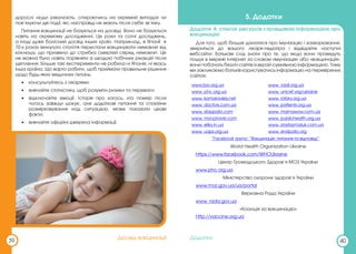 Додатки
дорослі люди ухвалюють, спираючись на окремий випадок чи
пов’язуючи дві події, які, насправді не мають після себе зв’язку.
Питання вакцинації не базується на досвіді. Воно не базується
навіть на окремому дослідженні. Це роки та сотні досліджень,
а іноді дуже болісний досвід інших країн. Наприклад, в Японії в
70-х роках минулого століття перестали вакцинувати немовлят від
коклюшу, що призвело до стрибка смертей серед немовлят. Це
не можна було навіть порівняти зі шкодою побічних реакцій після
щеплення. Більше такі експерименти не робила ні Японія, ні якась
інша країна. Що варто робити, щоб приймати правильне рішення
щодо будь-яких медичних питань:
• консультуйтесь з лікарями;
• вивчайте статистику, щоб розуміти ризики та переваги;
• відключайте емоції. Історія про когось, хто помер після
чогось завжди шокує, але додаткові питання та спокійне
розмірковування над ситуацією, може показати цікаві
факти;
• вивчайте офіційні джерела інформації.
39
Досвід вакцинації
5. Додатки
Додаток А: список ресурсів з правдивою інформацією про
вакцинацію
Для того, щоб більше дізнатися про імунізацію і захворювання,
зверніться до вашого лікаря-педіатра і відвідайте наступні
вебсайти. Батькам слід знати про те, що якщо вони проведуть
пошук в мережі Інтернет за словом «імунізація» або «вакцинація»,
вони побачать безліч сайтів із вкрай сумнівною інформацією. Тому
ми закликаємо батьків користуватись інформацію на перевірених
сайтах:
www.bzv.org.ua www. vadi.org.ua
www. phc.org.ua www. unicef.org/ukraine
www. komarovskiy.net www. rotary.org.ua
www. doctors.com.ua www. patients.org.ua
www. stoppolio.com www. mamawow.com.ua
www. moi-privivki.com www. publichealth.org.ua
www. eliky.in.ua www. zrostaymaluk.com.ua
www. uaps.org.ua www. endpolio.org
“Facebook група: “Вакцинація: питання та відповіді”
World Health Organization Ukraine
https://www.facebook.com/WHOUkraine
Центр Громадського Здоров’я МОЗ України
www.phc.org.ua
Міністерство охорони здоров’я України
www.moz.gov.ua/ua/portal
Верховна Рада України
www. rada.gov.ua
«Коаліція за вакцинацію»
http://vaccine.org.ua
40
Додатки
 