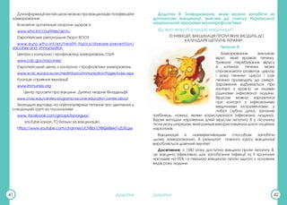 Додатки Додатки
41 42
Дляінформаціїанглійськоюмовоюпровакцинаціютаінфекційні
захворювання:
Всесвітня організація охорони здоров’я
www.who.int/countries/ukr/ru
Європейське регіональне бюро ВООЗ
www.euro.who.int/en/health-topics/disease-prevention/
vaccines-and- immunization
Центри з контролю і профілактиці захворювань США
www.cdc.gov/vaccines/
Європейський центр з контролю і профілактики захворювань
www.ecdc.europa.eu/en/healthtopics/immunisation/Pages/index.aspx
Коаліція сприяння імунізації
www.immunize.org
Центр просвіти про вакцини, Дитяча лікарня Філадельфії
www.chop.edu/centers-programs/vaccine-education-center/about
Знаходьте відповіді на найпопулярніші питання про щеплення у
спеціальній групі за посиланням
www. facebook.com/groups/bzvorgua/
youTube канал: ГО Батьки за вакцинацію
https://www.youtube.com/channel/UCR8bl1Df8QeBekl1yZLRLgw
Додаток B: Захворювання, яким можна запобігти за
допомогою вакцинації, внесені до списку Української
національної програми імунопрофілактики
Від яких хвороб захищає вакцинація?
10 ІНФЕКЦІЙ, ВАКЦИНАЦІЯ ПРОТИ ЯКИХ ВХОДИТЬ ДО
КАЛЕНДАРЯ ЩЕПЛЕНЬ УКРАЇНИ:
Гепатит В
Захворювання викликає
вірус, який вражає печінку.
Тривале перебування вірусу
в клітинах печінки може
спровокувати розвиток цирозу
і раку печінки. Цироз і рак
печінки призводять до смерті.
Зараження відбувається при
контакті з кров’ю чи іншими
рідинами інфікованої людини.
Вірусом можна заразитися
при контакті з інфікованими
медичними інструментами, у
побуті (зубна щітка, залізний
гребінець, ножиці, якими користувалася інфікована людина).
Відомі випадки зараження дітей вірусом гепатиту В у пісочниці
після уколу шприцом, який раніше використовували для ін’єкційних
наркотиків.
Вакцинація є найефективнішим способом запобігти
цьому захворюванню. В результаті повного курсу вакцинації
виробляється довічний імунітет.
Досягнення: з 1982 року доступна вакцина проти гепатиту В.
Ця вакцина ефективна для запобігання інфекції та її хронічних
наслідків на 95% і є першою вакциною проти одного з основних
видів раку людини.
 