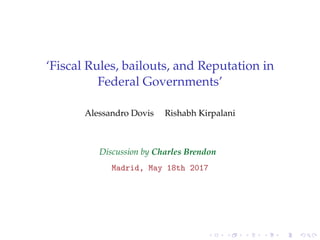 ‘Fiscal Rules, bailouts, and Reputation in
Federal Governments’
Alessandro Dovis Rishabh Kirpalani
Discussion by Charles Brendon
Madrid, May 18th 2017
 