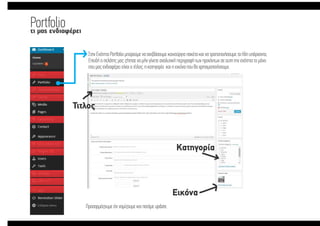 Portfolioτι µας ενδιαφέρει
Στην Ενότητα Portfolio µπορούµε να ανεβάσουµε καινούργια πακέτα και να τροποποιήσουµε τα ήδη υπάρχοντα,
Επειδή ο πελάτης µας ζήτησε να µήν γίνετε αναλυτική περιγραφή των προιόντων σε αυτη την ενότητα το µόνο
που µας ενδιαφέρει είναι ο τίτλος, η κατηγορία και η εικόνα που θα χρησιµοποιήσουµε.
Τιτλος
Εικόνα
Κατηγορία
Προσαρµόζουµε ότι νοµίζουµε και πατάµε update.
Portfolioτι µας ενδιαφέρει
Στην Ενότητα Portfolio µπορούµε να ανεβάσουµε καινούργια πακέτα και να τροποποιήσουµε τα ήδη υπάρχοντα,
Επειδή ο πελάτης µας ζήτησε να µήν γίνετε αναλυτική περιγραφή των προιόντων σε αυτη την ενότητα το µόνο
που µας ενδιαφέρει είναι ο τίτλος, η κατηγορία και η εικόνα που θα χρησιµοποιήσουµε.
Τιτλος
Εικόνα
Κατηγορία
Προσαρµόζουµε ότι νοµίζουµε και πατάµε update.
 