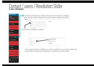 Contact / users / Revolution ݺߣrτι µας ενδιαφέρει
Στην Ενότητα Contact βρίσκουµε την φόρµα επικοινωνίας στην οποία µπορούµε να αλλάξουµε
κάποια µεταβλητή η απλά να αλλάξουµε το email οπου θα πηγαίνει το µήνυµα που θα στέλνει ο
πελάτης
Εδώ µπορουµε να αλλάξουµε τις µεταβλητές
Αλλαγή email.
Τέλος οι υπόλοιπες ενότητες περιλαµβάνουν τους users, και το slideshow όπου για να γίνουν αλλαγές πρέπει
να απευθυνθείτε στην εταιρία που σας κατασκέυασε την ιστοσελίδα για να σας κάνει αλλαγές.
 