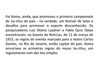 Foi Koma, ainda, que promoveu o primeiro campeonato
de Jiu-Jitsu do país - na verdade, um festival de lutas e
desafios para promover o esporte desconhecido. Os
pesquisadores Luiz Otávio Laydner e Fabio Quio Takao
encontraram, na Gazeta de Notícias, de 11 de março de
1915, as regras do evento marcado para o teatro Carlos
Gomes, no Rio de Janeiro, então capital do país. Koma
anunciava as primeiras regras do nosso Jiu-Jitsu, um
regulamento com dez leis simples
 