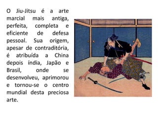 O Jiu-Jitsu é a arte
marcial mais antiga,
perfeita, completa e
eficiente de defesa
pessoal. Sua origem,
apesar de contraditória,
é atribuída a China
depois índia, Japão e
Brasil, onde se
desenvolveu, aprimorou
e tornou-se o centro
mundial desta preciosa
arte.
 