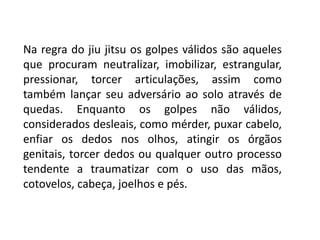 Na regra do jiu jitsu os golpes válidos são aqueles
que procuram neutralizar, imobilizar, estrangular,
pressionar, torcer articulações, assim como
também lançar seu adversário ao solo através de
quedas. Enquanto os golpes não válidos,
considerados desleais, como mérder, puxar cabelo,
enfiar os dedos nos olhos, atingir os órgãos
genitais, torcer dedos ou qualquer outro processo
tendente a traumatizar com o uso das mãos,
cotovelos, cabeça, joelhos e pés.
 