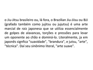 o Jiu-Jitsu brasileiro ou, lá fora, o Brazilian Jiu-Jiisu ou BJJ
(grafado também como jujitsu ou jujutsu) é uma arte
marcial de raiz japonesa que se utiliza essencialmente
de golpes de alavancas, torções e pressões para levar
um oponente ao chão e dominá-lo. Literalmente, ja em
japonês signfica "suavidade", "brandura", e jutsu, "arte",
"técnica". Daí seu sinônimo literal, "arte suave".
 