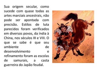 Sua origem secular, como
sucede com quase todas as
artes marciais ancestrais, não
pode ser apontada com
precisão. Estilos de luta
parecidos foram verificados
em diversos povos, da índia à
China, nos séculos III e VIII. O
que se sabe é que seu
ambiente de
desenvolvimento e
refinamento foram as escolas
de samurais, a casta
guerreira do Japão feudal.
 