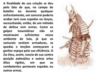 A finalidade de sua criação se deu
pelo fato de que, no campo de
batalha ou durante qualquer
enfrentamento, um samurai poderia
acabar sem suas espadas ou lanças,
necessitando, então, de um método
de defesa sem armas. Como os
golpes traumáticos não se
mostravam suficientes nesse
ambiente de luta, já que os
samurais vestiam armaduras, as
quedas e torções começaram a
ganhar espaço pela sua eficiência. O
Jiu-Jitsu, assim, nascia de sua contra
posição aokenjitsu e outras artes
ditas rígidas, em que os
combatentes portavam espadas ou
outras armas.
 
