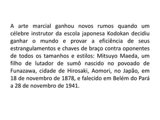 A arte marcial ganhou novos rumos quando um
célebre instrutor da escola japonesa Kodokan decidiu
ganhar o mundo e provar a eficiência de seus
estrangulamentos e chaves de braço contra oponentes
de todos os tamanhos e estilos: Mitsuyo Maeda, um
filho de lutador de sumô nascido no povoado de
Funazawa, cidade de Hirosaki, Aomori, no Japão, em
18 de novembro de 1878, e falecido em Belém do Pará
a 28 de novembro de 1941.
 
