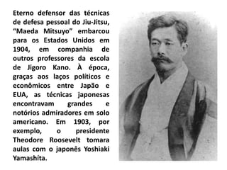 Eterno defensor das técnicas
de defesa pessoal do Jiu-Jitsu,
“Maeda Mitsuyo” embarcou
para os Estados Unidos em
1904, em companhia de
outros professores da escola
de Jigoro Kano. À época,
graças aos laços políticos e
econômicos entre Japão e
EUA, as técnicas japonesas
encontravam grandes e
notórios admiradores em solo
americano. Em 1903, por
exemplo, o presidente
Theodore Roosevelt tomara
aulas com o japonês Yoshiaki
Yamashíta.
 