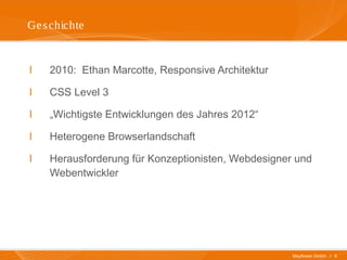Mayflower GmbH I 6
Geschichte
I 2010: Ethan Marcotte, Responsive Architektur
I CSS Level 3
I „Wichtigste Entwicklungen des Jahres 2012“
I Heterogene Browserlandschaft
I Herausforderung für Konzeptionisten, Webdesigner und
Webentwickler
 