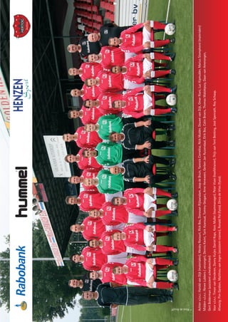 15
Achterv.l.n.r.:HaroldvanDijk(materialen),WesleyRocourt,RickBos,DonovanRijlaarsdam,JoopdeBruin,YannickCornelisz,NickMulder,DouwevanDijk,OmarRiani,LucKipmulder,MariusStomphorst(materialen)
Middenv.l.n.r.:ReneeLubbers(verzorger),DennisKwint,TarikAzaroual,TommyGesgarz,ArneHeneweer,GerbenJanRuizendaal,ElrikBos,ColinBroers,ThomasMalolepszy,DaanvanAmerongen,
GertBolderman(assistentscheidsrechter)
Voorv.l.n.r.:TimonvanGenderen,DannyKuijer,DanielKops,KeesMuller(teammanager),PeterVisee(hoofdtrainer),ThijsvanTentBeeking,JoséSpenrath,RoySchaap.
Afwezig:PimGardien,MatthieuvanIngen(assistent-trainer),RonaldPol(fysio),DircodeVries(fysio).
©RiniedeKruijff
DOVO_PG_2010.indd 15 11-8-2010 15:21:49
 