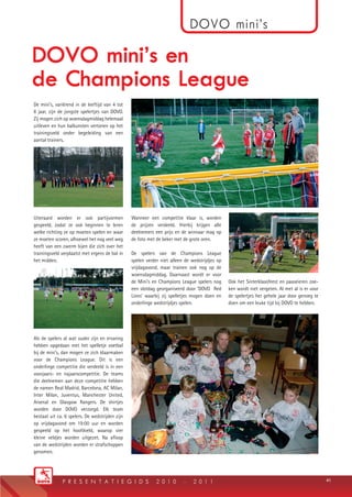 De mini’s, variërend in de leeftijd van 4 tot
6 jaar, zijn de jongste spelertjes van DOVO.
Zij mogen zich op woensdagmiddag helemaal
uitleven en hun balkunsten vertonen op het
trainingsveld onder begeleiding van een
aantal trainers.
Uiteraard worden er ook partijvormen
gespeeld, zodat ze ook beginnen te leren
welke richting ze op moeten spelen en waar
ze moeten scoren, alhoewel het nog veel weg
heeft van een zwerm bijen die zich over het
trainingsveld verplaatst met ergens de bal in
het midden.
Als de spelers al wat ouder zijn en ervaring
hebben opgedaan met het spelletje voetbal
bij de mini’s, dan mogen ze zich klaarmaken
voor de Champions League. Dit is een
onderlinge competitie die verdeeld is in een
voorjaars- en najaarscompetitie. De teams
die deelnemen aan deze competitie hebben
de namen Real Madrid, Barcelona, AC Milan,
Inter Milan, Juventus, Manchester United,
Arsenal en Glasgow Rangers. De shirtjes
worden door DOVO verzorgd. Elk team
bestaat uit ca. 6 spelers. De wedstrijden zijn
op vrijdagavond om 19:00 uur en worden
gespeeld op het hoofdveld, waarop vier
kleine veldjes worden uitgezet. Na aﬂoop
van de wedstrijden worden er strafschoppen
genomen.
Wanneer een competitie klaar is, worden
de prijzen verdeeld. Hierbij krijgen alle
deelnemers een prijs en de winnaar mag op
de foto met de beker met de grote oren.
De spelers van de Champions League
spelen verder niet alleen de wedstrijdjes op
vrijdagavond, maar trainen ook nog op de
woensdagmiddag. Daarnaast wordt er voor
de Mini’s en Champions League spelers nog
een slotdag georganiseerd door ‘DOVO Red
Lions’ waarbij zij spelletjes mogen doen en
onderlinge wedstrijdjes spelen.
Ook het Sinterklaasfeest en paaseieren zoe-
ken wordt niet vergeten. Al met al is er voor
de spelertjes het gehele jaar door genoeg te
doen om een leuke tijd bij DOVO te hebben.
4141p r e s e n t a t i e g i d s 2 0 1 0 - 2 0 1 1
dOVO mini’s
DOVO mini’s en
de Champions League
DOVO_PG_2010.indd 41 11-8-2010 15:33:34
 