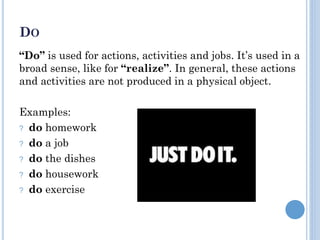 DO
“Do” is used for actions, activities and jobs. It’s used in a
broad sense, like for “realize”. In general, these actions
and activities are not produced in a physical object.
Examples:
? do homework
? do a job
? do the dishes
? do housework
? do exercise
 
