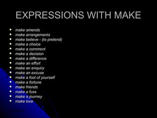 EXPRESSIONS WITH MAKE
   make amends
   make arrangements
   make believe - (to pretend)
   make a choice
   make a comment
   make a decision
   make a difference
   make an effort
   make an enquiry
   make an excuse
   make a fool of yourself
   make a fortune
   make friends
   make a fuss
   make a journey
   make love

01/29/13
 