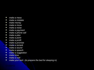    make a mess
   make a mistake
   make money
   make a move
   make a noise
   make a payment
   make a phone call
   make a plan
   make a point
   make a profit
   make a promise
   make a remark
   make a sound
   make a speech
   make a suggestion
   make time
   make a visit
   make your bed - (to prepare the bed for sleeping in)

01/29/13
 