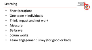 Learning
• Short iterations
• One team > individuals
• Think impact and not work
• Measure
• Be brave
• Scrum works
• Team engagement is key (for good or bad)
 