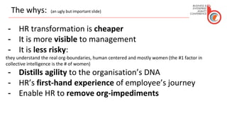 The whys: (an ugly but important slide)
- HR transformation is cheaper
- It is more visible to management
- It is less risky:
they understand the real org-boundaries, human centered and mostly women (the #1 factor in
collective intelligence is the # of women)
- Distills agility to the organisation’s DNA
- HR’s first-hand experience of employee’s journey
- Enable HR to remove org-impediments
 