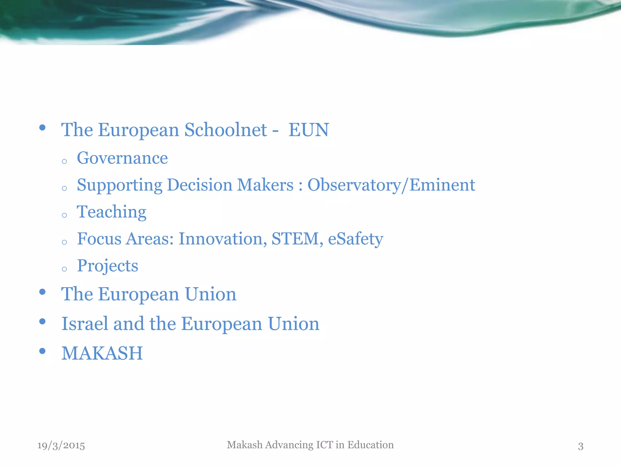 19/3/2015 Makash Advancing ICT in Education 3
• The European Schoolnet - EUN
o Governance
o Supporting Decision Makers : Observatory/Eminent
o Teaching
o Focus Areas: Innovation, STEM, eSafety
o Projects
• The European Union
• Israel and the European Union
• MAKASH
 