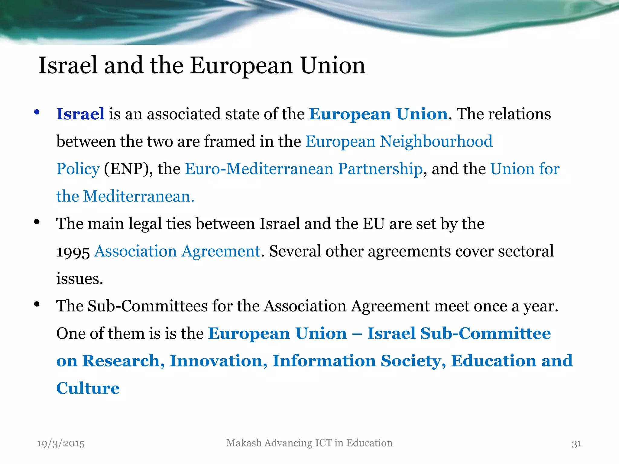 Israel and the European Union
• Israel is an associated state of the European Union. The relations
between the two are framed in the European Neighbourhood
Policy (ENP), the Euro-Mediterranean Partnership, and the Union for
the Mediterranean.
• The main legal ties between Israel and the EU are set by the
1995 Association Agreement. Several other agreements cover sectoral
issues.
• The Sub-Committees for the Association Agreement meet once a year.
One of them is is the European Union – Israel Sub-Committee
on Research, Innovation, Information Society, Education and
Culture
19/3/2015 Makash Advancing ICT in Education 31
 