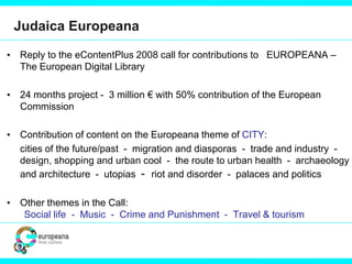 Judaica Europeana
• Reply to the eContentPlus 2008 call for contributions to EUROPEANA –
The European Digital Library
• 24 months project - 3 million € with 50% contribution of the European
Commission
• Contribution of content on the Europeana theme of CITY:
cities of the future/past - migration and diasporas - trade and industry -
design, shopping and urban cool - the route to urban health - archaeology
and architecture - utopias - riot and disorder - palaces and politics
• Other themes in the Call:
Social life - Music - Crime and Punishment - Travel & tourism
 