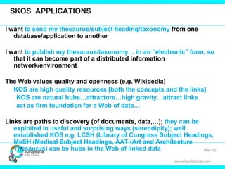 dov.winer@gmail.com
SKOS APPLICATIONS
I want to send my thesaurus/subject heading/taxonomy from one
database/application to another
I want to publish my thesaurus/taxonomy… in an “electronic” form, so
that it can become part of a distributed information
network/environment
The Web values quality and openness (e.g. Wikipedia)
KOS are high quality resources [both the concepts and the links]
KOS are natural hubs…attractors…high gravity…attract links
act as firm foundation for a Web of data…
Links are paths to discovery (of documents, data,…); they can be
exploited in useful and surprising ways (serendipity); well
established KOS e.g. LCSH (Library of Congress Subject Headings,
MeSH (Medical Subject Headings, AAT (Art and Architecture
Thesaurus) can be hubs in the Web of linked data May 10
 