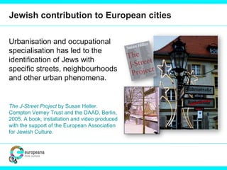 Jewish contribution to European cities
Urbanisation and occupational
specialisation has led to the
identification of Jews with
specific streets, neighbourhoods
and other urban phenomena.
The J-Street Project by Susan Heller.
Compton Verney Trust and the DAAD, Berlin,
2005. A book, installation and video produced
with the support of the European Association
for Jewish Culture.
 