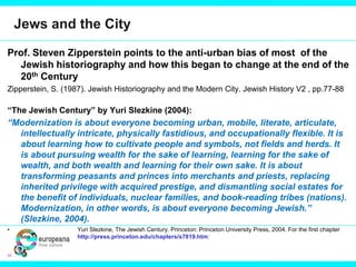 Jews and the City
Prof. Steven Zipperstein points to the anti-urban bias of most of the
Jewish historiography and how this began to change at the end of the
20th Century
Zipperstein, S. (1987). Jewish Historiography and the Modern City. Jewish History V2 , pp.77-88
“The Jewish Century” by Yuri Slezkine (2004):
“Modernization is about everyone becoming urban, mobile, literate, articulate,
intellectually intricate, physically fastidious, and occupationally flexible. It is
about learning how to cultivate people and symbols, not fields and herds. It
is about pursuing wealth for the sake of learning, learning for the sake of
wealth, and both wealth and learning for their own sake. It is about
transforming peasants and princes into merchants and priests, replacing
inherited privilege with acquired prestige, and dismantling social estates for
the benefit of individuals, nuclear families, and book-reading tribes (nations).
Modernization, in other words, is about everyone becoming Jewish.”
(Slezkine, 2004).
• Yuri Slezkine, The Jewish Century. Princeton: Princeton University Press, 2004. For the first chapter
see http://press.princeton.edu/chapters/s7819.html
“
 