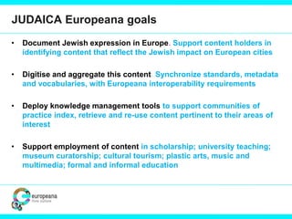JUDAICA Europeana goals
• Document Jewish expression in Europe. Support content holders in
identifying content that reflect the Jewish impact on European cities
• Digitise and aggregate this content. Synchronize standards, metadata
and vocabularies, with Europeana interoperability requirements
• Deploy knowledge management tools to support communities of
practice index, retrieve and re-use content pertinent to their areas of
interest
• Support employment of content in scholarship; university teaching;
museum curatorship; cultural tourism; plastic arts, music and
multimedia; formal and informal education
 