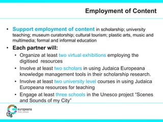 Employment of Content
• Support employment of content in scholarship; university
teaching; museum curatorship; cultural tourism; plastic arts, music and
multimedia; formal and informal education
• Each partner will:
• Organize at least two virtual exhibitions employing the
digitised resources
• Involve at least two scholars in using Judaica Europeana
knowledge management tools in their scholarship research.
• Involve at least two university level courses in using Judaica
Europeana resources for teaching
• Engage at least three schools in the Unesco project “Scenes
and Sounds of my City”
 