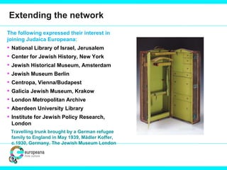 Extending the network
The following expressed their interest in
joining Judaica Europeana:
• National Library of Israel, Jerusalem
• Center for Jewish History, New York
• Jewish Historical Museum, Amsterdam
• Jewish Museum Berlin
• Centropa, Vienna/Budapest
• Galicia Jewish Museum, Krakow
• London Metropolitan Archive
• Aberdeen University Library
• Institute for Jewish Policy Research,
London
Travelling trunk brought by a German refugee
family to England in May 1939, Mädler Koffer,
c.1930, Germany. The Jewish Museum London
 