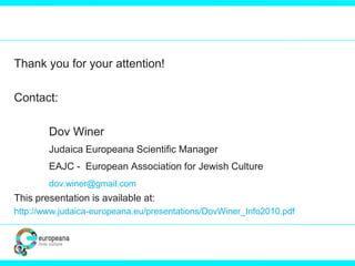 Thank you for your attention!
Contact:
Dov Winer
Judaica Europeana Scientific Manager
EAJC - European Association for Jewish Culture
dov.winer@gmail.com
This presentation is available at:
http://www.judaica-europeana.eu/presentations/DovWiner_Info2010.pdf
 