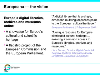 Europeana ― the vision
Europe’s digital libraries,
archives and museums
online
•A showcase for Europe’s
cultural and scientific
heritage
•A flagship project of the
European Commission and
the European Parliament.
“A digital library that is a single,
direct and multilingual access point
to the European cultural heritage.”
European Parliament, 27 September 2007
“A unique resource for Europe's
distributed cultural heritage …
ensuring a common access to
Europe's libraries, archives and
museums.”
Horst Forster, Director, Digital Content &
Cognitive Systems Information Society
Directorate, European Commission
 