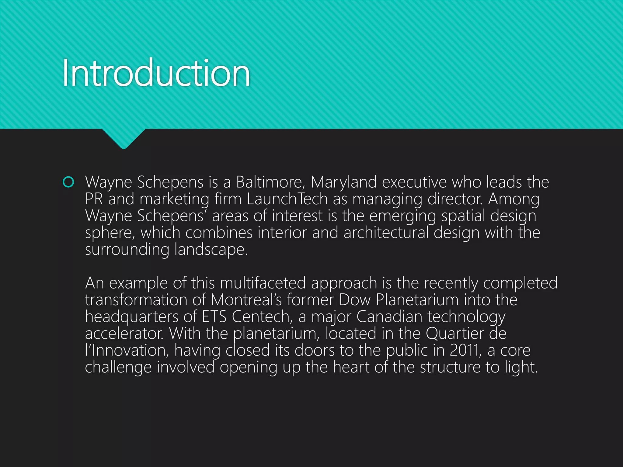 Introduction
 Wayne Schepens is a Baltimore, Maryland executive who leads the
PR and marketing firm LaunchTech as managing director. Among
Wayne Schepens’ areas of interest is the emerging spatial design
sphere, which combines interior and architectural design with the
surrounding landscape.
An example of this multifaceted approach is the recently completed
transformation of Montreal’s former Dow Planetarium into the
headquarters of ETS Centech, a major Canadian technology
accelerator. With the planetarium, located in the Quartier de
l’Innovation, having closed its doors to the public in 2011, a core
challenge involved opening up the heart of the structure to light.
 