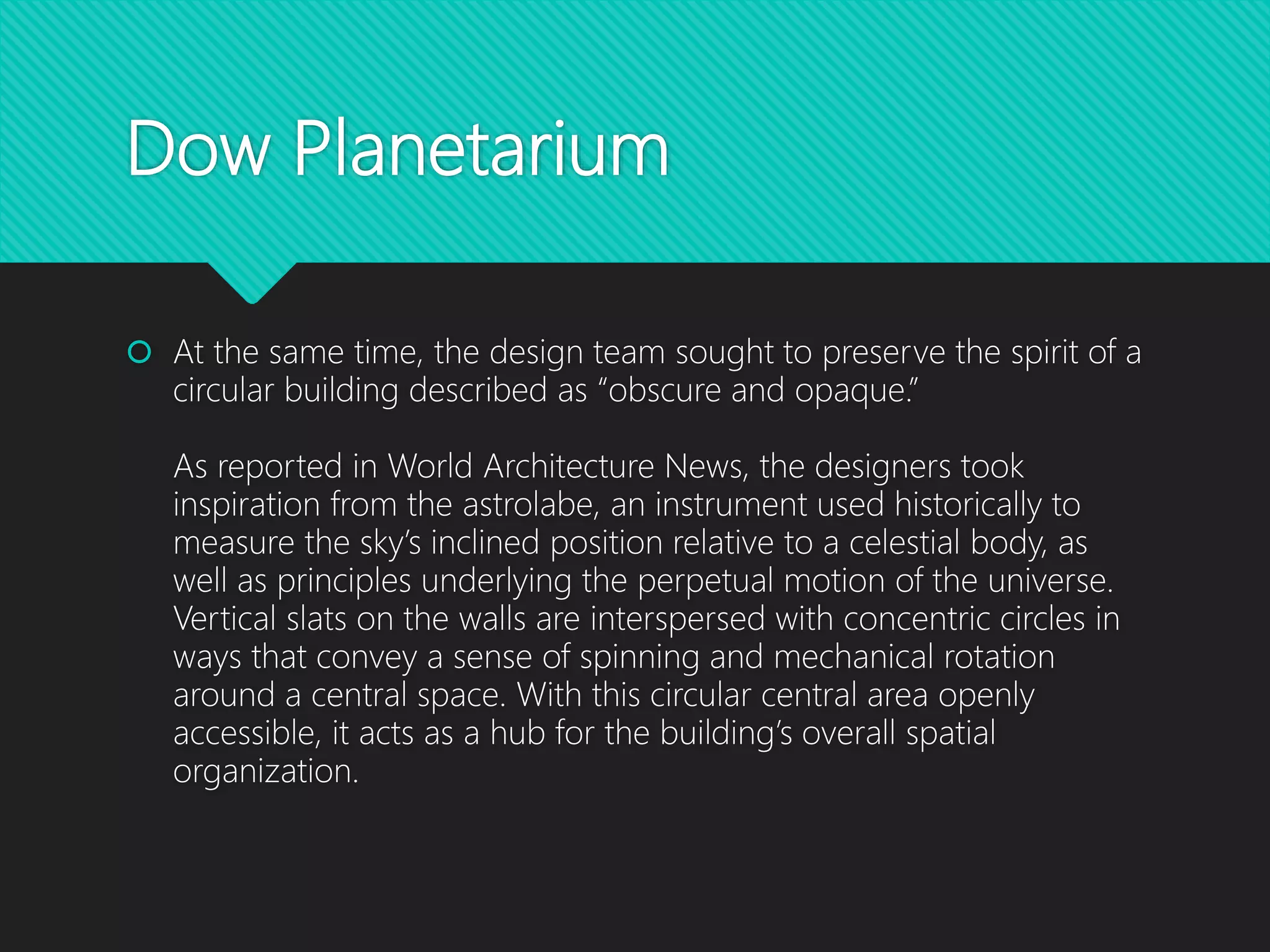 Dow Planetarium
 At the same time, the design team sought to preserve the spirit of a
circular building described as “obscure and opaque.”
As reported in World Architecture News, the designers took
inspiration from the astrolabe, an instrument used historically to
measure the sky’s inclined position relative to a celestial body, as
well as principles underlying the perpetual motion of the universe.
Vertical slats on the walls are interspersed with concentric circles in
ways that convey a sense of spinning and mechanical rotation
around a central space. With this circular central area openly
accessible, it acts as a hub for the building’s overall spatial
organization.
 