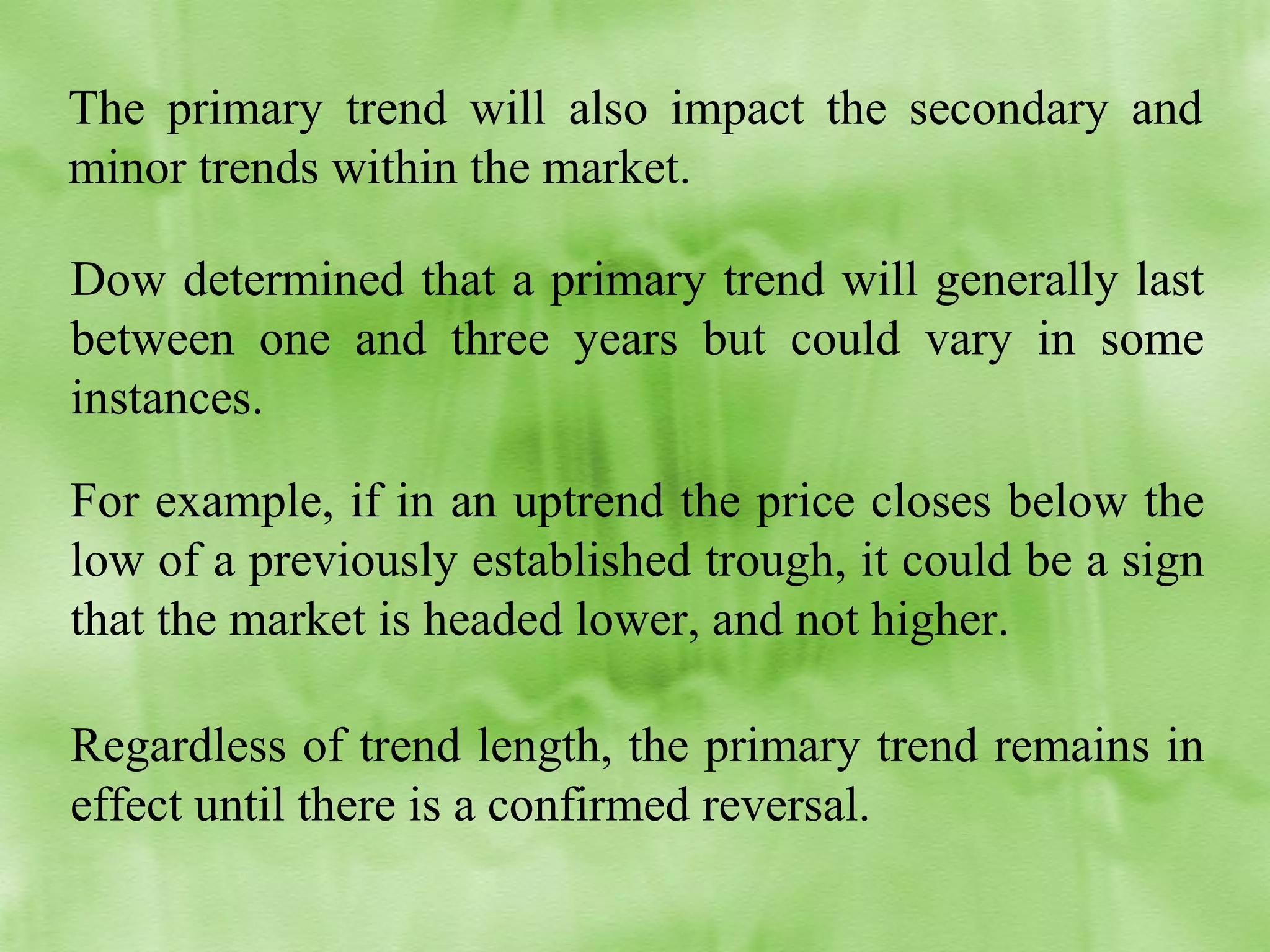 The primary trend will also impact the secondary and
minor trends within the market.
Dow determined that a primary trend will generally last
between one and three years but could vary in some
instances.
For example, if in an uptrend the price closes below the
low of a previously established trough, it could be a sign
that the market is headed lower, and not higher.
Regardless of trend length, the primary trend remains in
effect until there is a confirmed reversal.

 