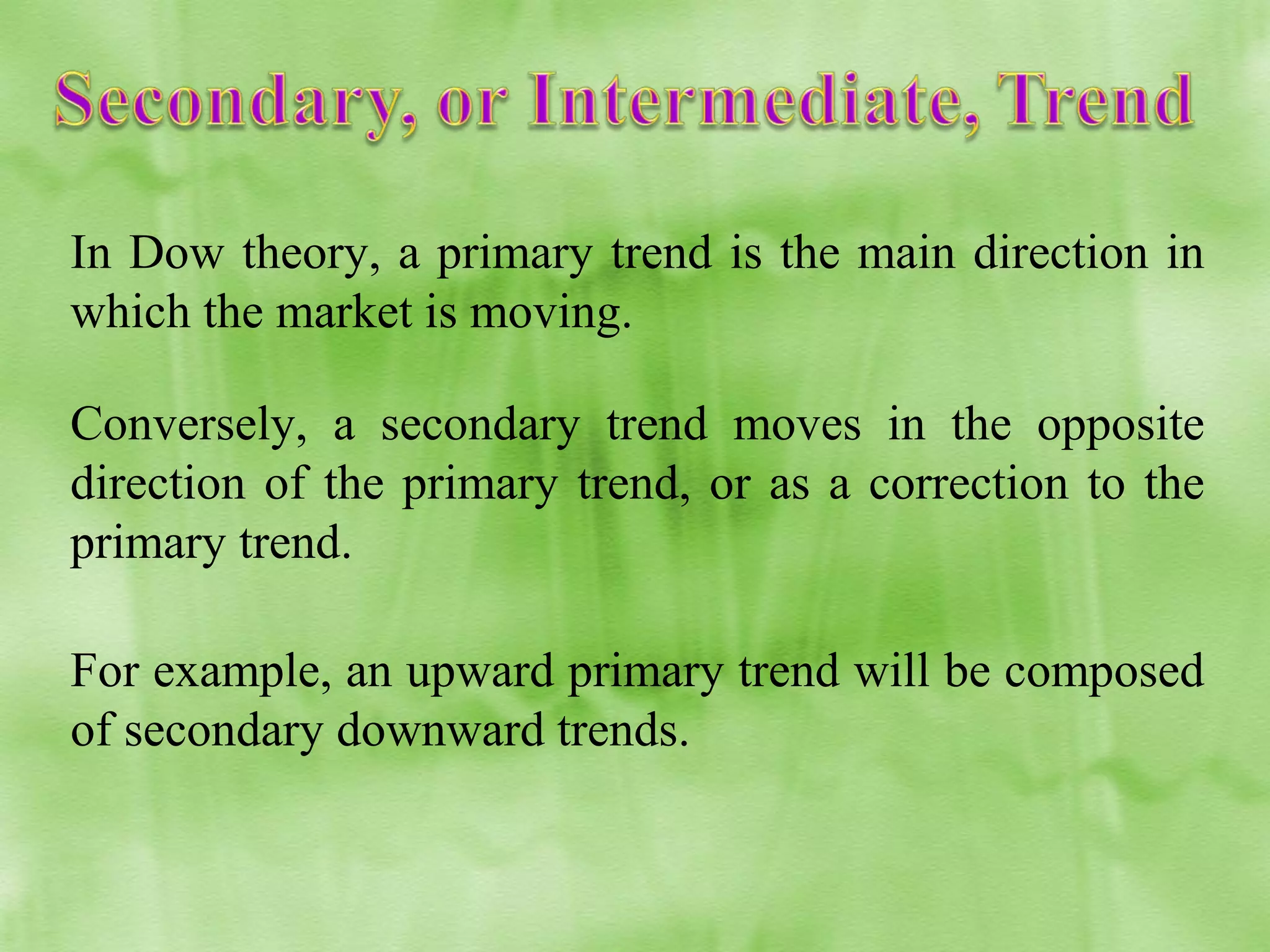 In Dow theory, a primary trend is the main direction in
which the market is moving.
Conversely, a secondary trend moves in the opposite
direction of the primary trend, or as a correction to the
primary trend.
For example, an upward primary trend will be composed
of secondary downward trends.

 