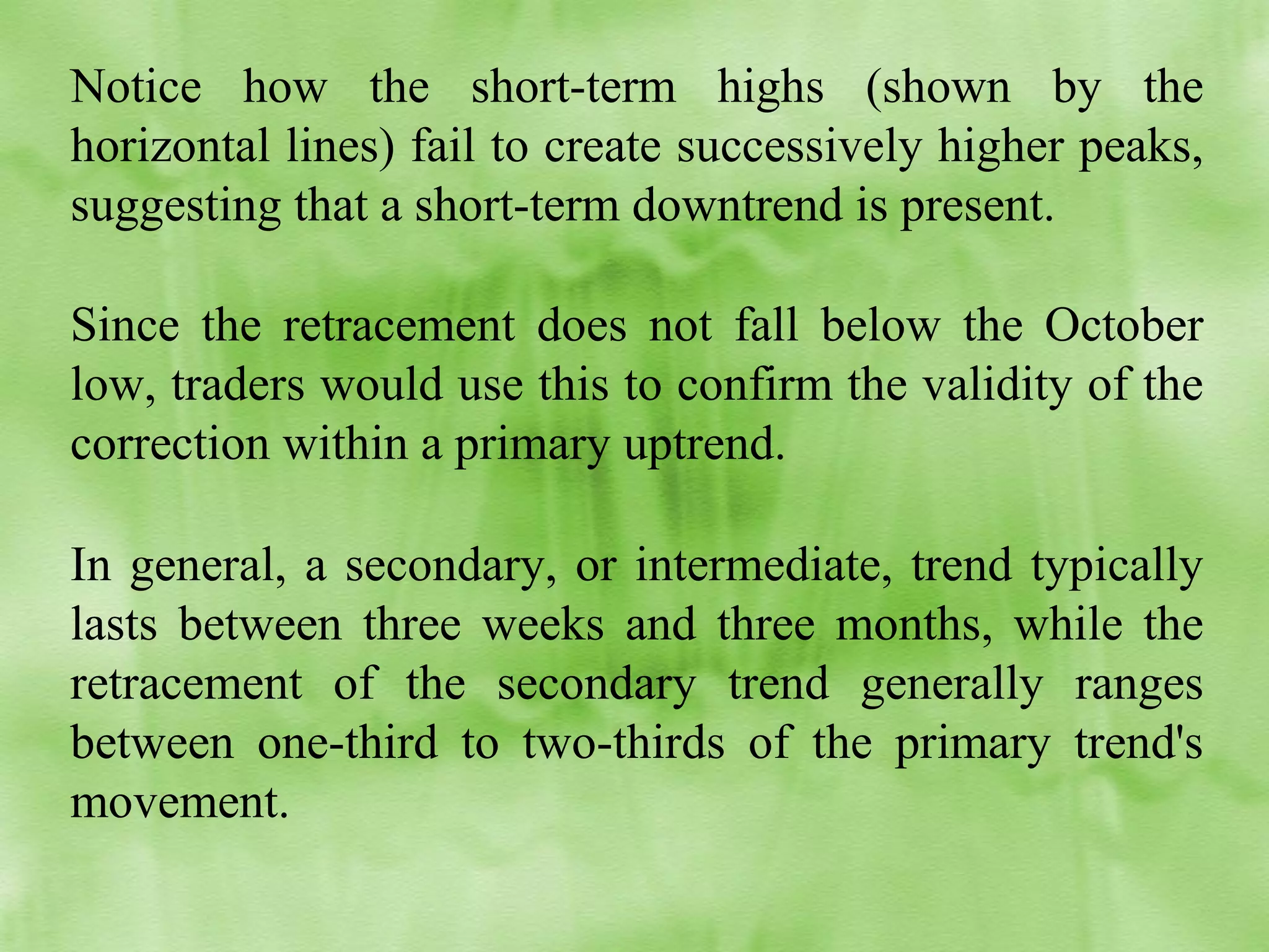Notice how the short-term highs (shown by the
horizontal lines) fail to create successively higher peaks,
suggesting that a short-term downtrend is present.
Since the retracement does not fall below the October
low, traders would use this to confirm the validity of the
correction within a primary uptrend.
In general, a secondary, or intermediate, trend typically
lasts between three weeks and three months, while the
retracement of the secondary trend generally ranges
between one-third to two-thirds of the primary trend's
movement.

 