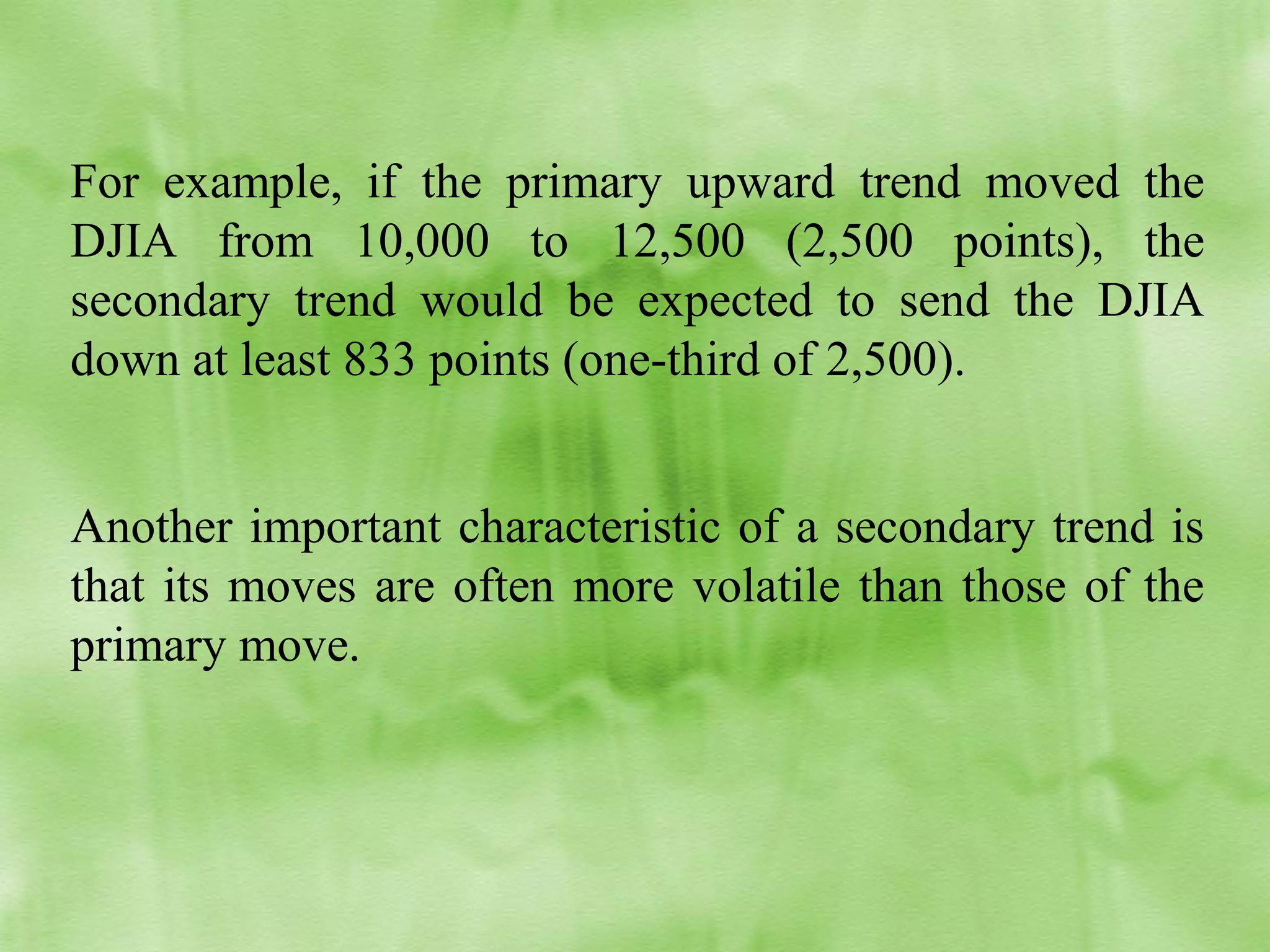 For example, if the primary upward trend moved the
DJIA from 10,000 to 12,500 (2,500 points), the
secondary trend would be expected to send the DJIA
down at least 833 points (one-third of 2,500).
Another important characteristic of a secondary trend is
that its moves are often more volatile than those of the
primary move.

 