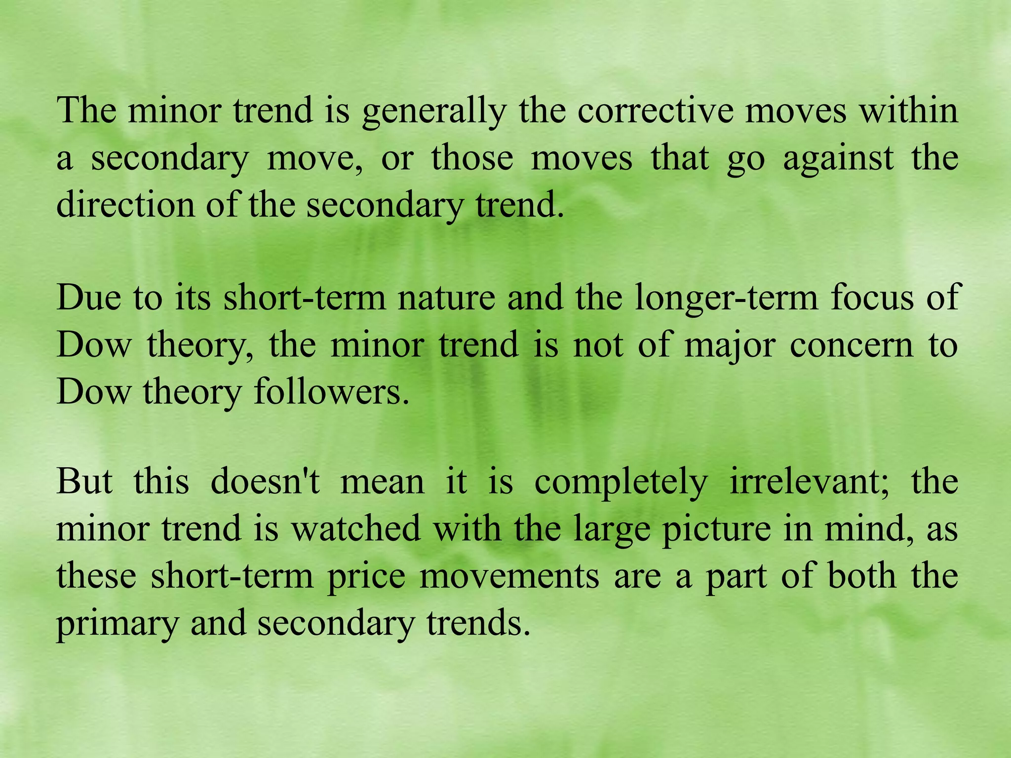 The minor trend is generally the corrective moves within
a secondary move, or those moves that go against the
direction of the secondary trend.
Due to its short-term nature and the longer-term focus of
Dow theory, the minor trend is not of major concern to
Dow theory followers.
But this doesn't mean it is completely irrelevant; the
minor trend is watched with the large picture in mind, as
these short-term price movements are a part of both the
primary and secondary trends.

 