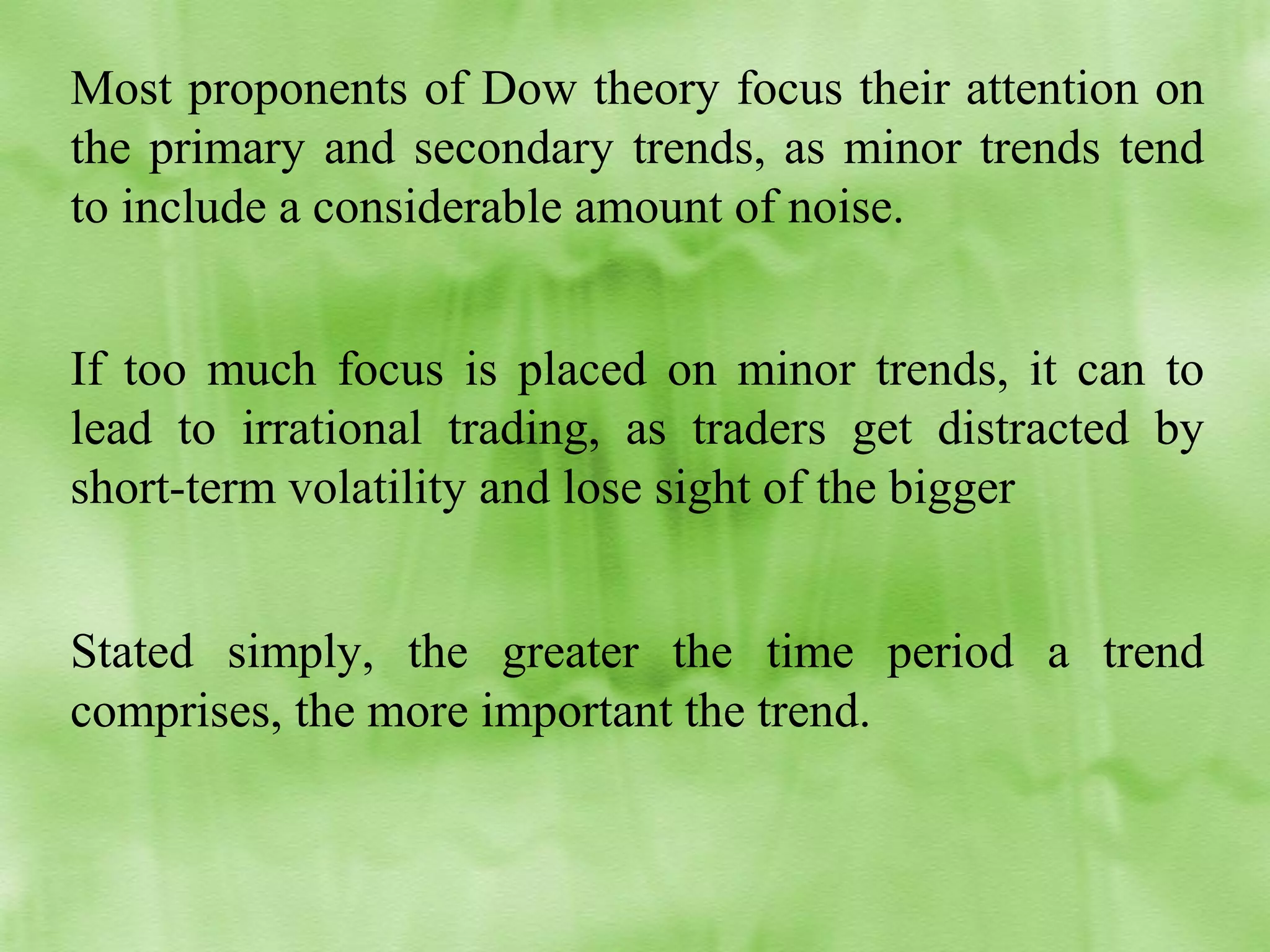 Most proponents of Dow theory focus their attention on
the primary and secondary trends, as minor trends tend
to include a considerable amount of noise.
If too much focus is placed on minor trends, it can to
lead to irrational trading, as traders get distracted by
short-term volatility and lose sight of the bigger
Stated simply, the greater the time period a trend
comprises, the more important the trend.

 