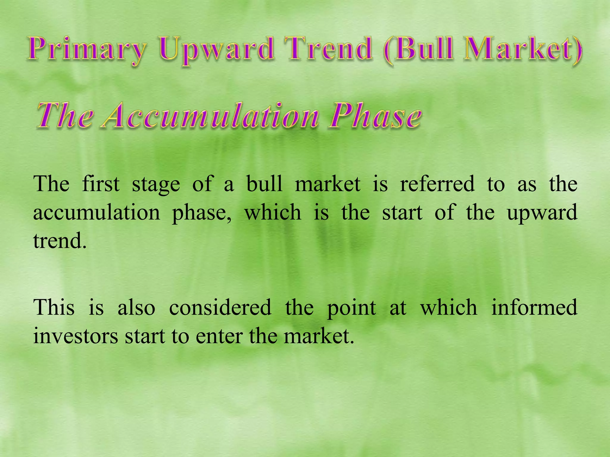 The first stage of a bull market is referred to as the
accumulation phase, which is the start of the upward
trend.
This is also considered the point at which informed
investors start to enter the market.

 